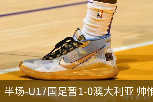 半场-U17国足暂1-0澳大利亚 帅惟浩1V2超车破门徐正鹏挑传助攻