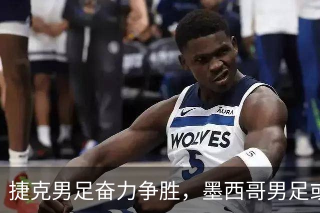 捷克男足奋力争胜，墨西哥男足或将轻装上阵！