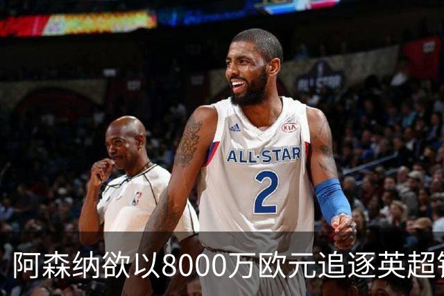 阿森纳欲以8000万欧元追逐英超银靴，西甲明星或将加盟